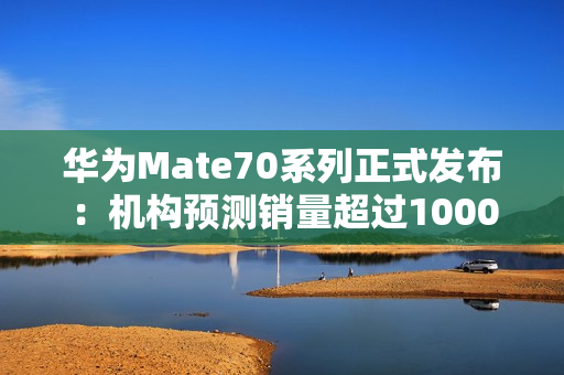 华为Mate70系列正式发布：机构预测销量超过1000万台！