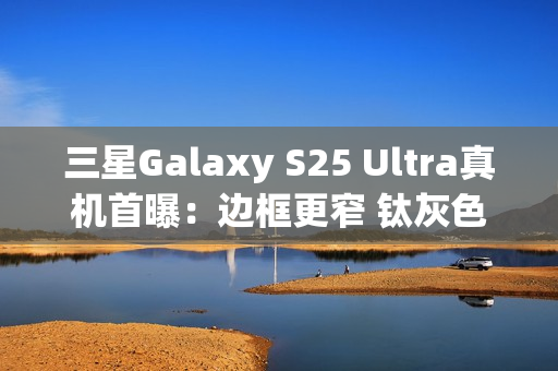 三星Galaxy S25 Ultra真机首曝：边框更窄 钛灰色机身满满科技感