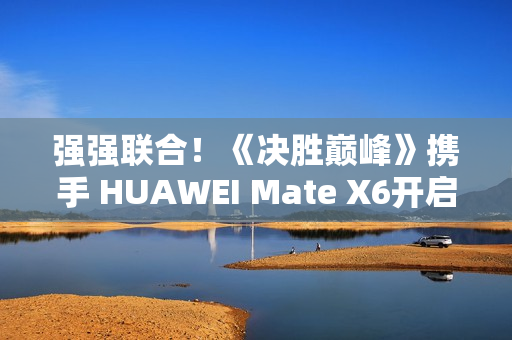 强强联合！《决胜巅峰》携手 HUAWEI Mate X6开启5V5新体验