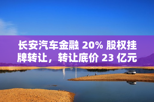 长安汽车金融 20% 股权挂牌转让，转让底价 23 亿元