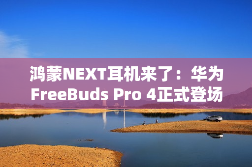 鸿蒙NEXT耳机来了：华为FreeBuds Pro 4正式登场，旗舰体验再次升级