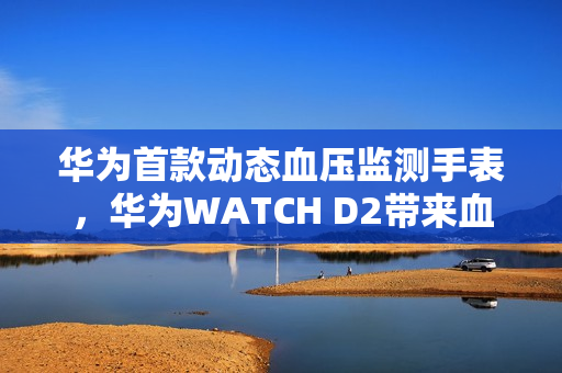 华为首款动态血压监测手表，华为WATCH D2带来血压健康管理新方式