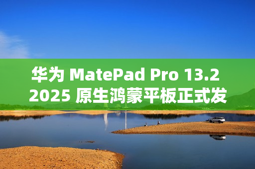 华为 MatePad Pro 13.2 2025 原生鸿蒙平板正式发布：云晰柔光 OLED 柔性屏，5199 元起