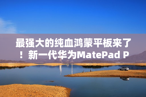 最强大的纯血鸿蒙平板来了！新一代华为MatePad Pro 13.2发布：还以为是电脑
