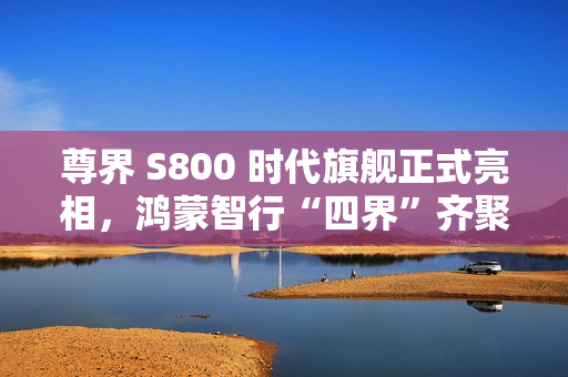尊界 S800 时代旗舰正式亮相，鸿蒙智行“四界”齐聚