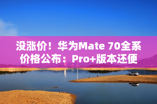 没涨价！华为Mate 70全系价格公布：Pro+版本还便宜了500元