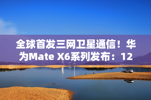 全球首发三网卫星通信！华为Mate X6系列发布：12999元起