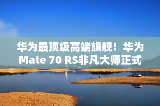 华为最顶级高端旗舰！华为Mate 70 RS非凡大师正式发布：11999元起