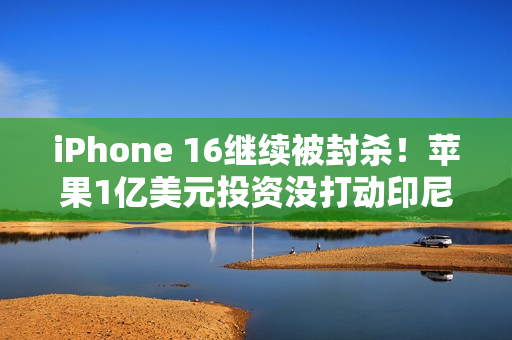iPhone 16继续被封杀！苹果1亿美元投资没打动印尼