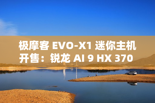 极摩客 EVO-X1 迷你主机开售：锐龙 AI 9 HX 370 + 32G + 1T，双 2.5G 网口，5299 元