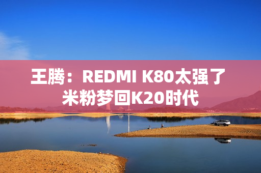 王腾：REDMI K80太强了 米粉梦回K20时代