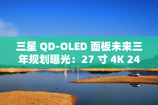 三星 QD-OLED 面板未来三年规划曝光：27 寸 4K 240Hz 电竞显示器预计明年一季度上市