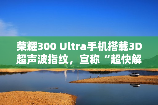 荣耀300 Ultra手机搭载3D超声波指纹，宣称“超快解锁，湿手无忧”