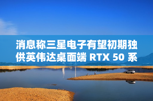 消息称三星电子有望初期独供英伟达桌面端 RTX 50 系显卡 GDDR7 显存