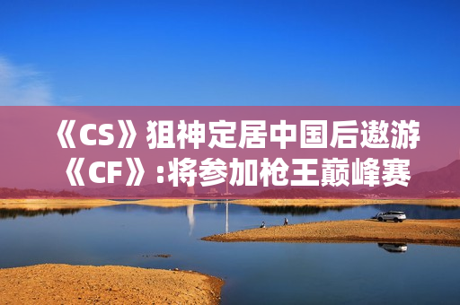 《CS》狙神定居中国后遨游《CF》:将参加枪王巅峰赛