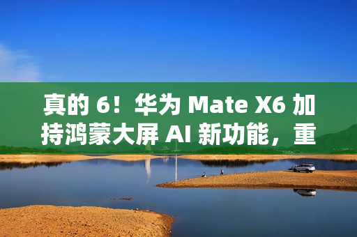 真的 6！华为 Mate X6 加持鸿蒙大屏 AI 新功能，重塑智能交互体验