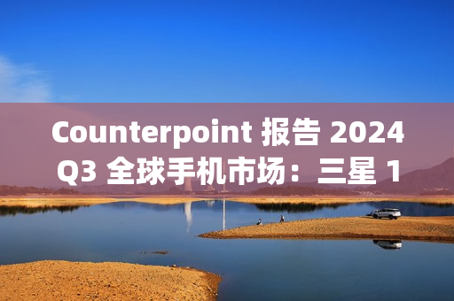 Counterpoint 报告 2024Q3 全球手机市场：三星 19%、苹果 17%、小米 14%