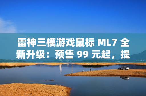 雷神三模游戏鼠标 ML7 全新升级：预售 99 元起，提供增程版