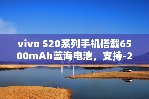 vivo S20系列手机搭载6500mAh蓝海电池，支持-20℃抗低温