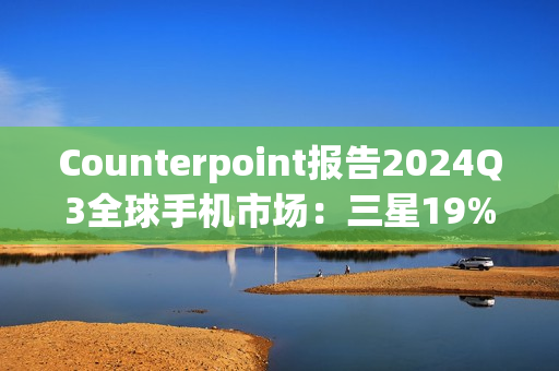 Counterpoint报告2024Q3全球手机市场：三星19%、苹果17%、小米14%