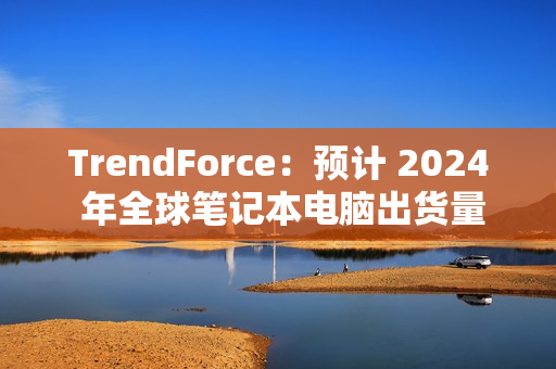 TrendForce：预计 2024 年全球笔记本电脑出货量为 1.74 亿台，同比增长 3.9%