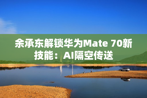 余承东解锁华为Mate 70新技能：AI隔空传送