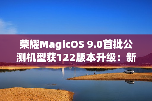 荣耀MagicOS 9.0首批公测机型获122版本升级：新增支持第三方应用通话录音、闭眼修复等功能