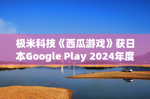 极米科技《西瓜游戏》获日本Google Play 2024年度最佳独立游戏