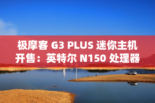 极摩客 G3 PLUS 迷你主机开售：英特尔 N150 处理器，准系统 569 元