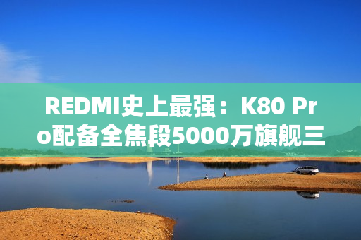 REDMI史上最强：K80 Pro配备全焦段5000万旗舰三摄