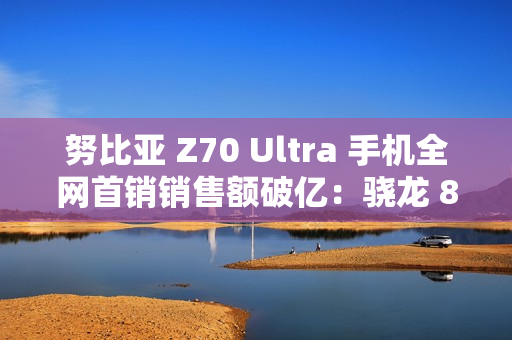 努比亚 Z70 Ultra 手机全网首销销售额破亿：骁龙 8 至尊版，售价 4599 元起