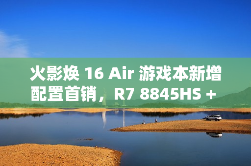 火影焕 16 Air 游戏本新增配置首销，R7 8845HS + 32G + 1T + RTX4060 售 6999 元
