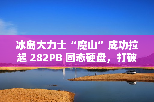 冰岛大力士“魔山”成功拉起 282PB 固态硬盘，打破“数据硬拉”纪录