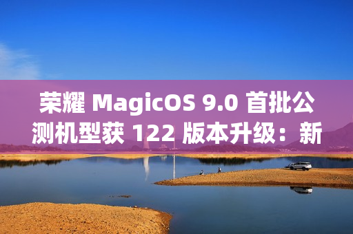 荣耀 MagicOS 9.0 首批公测机型获 122 版本升级：新增支持第三方应用通话录音、闭眼修复等功能