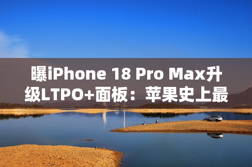 曝iPhone 18 Pro Max升级LTPO+面板：苹果史上最好的手机屏幕
