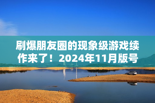 刷爆朋友圈的现象级游戏续作来了！2024年11月版号中那些值得关注的游戏