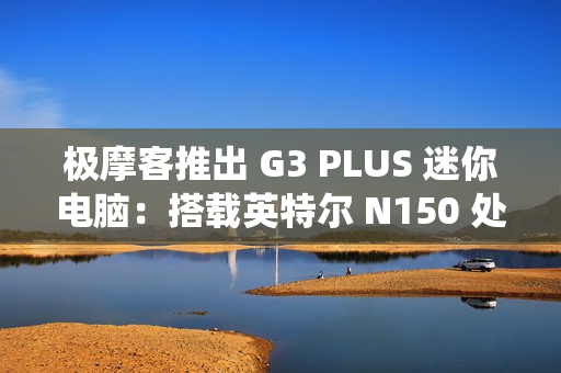 极摩客推出 G3 PLUS 迷你电脑：搭载英特尔 N150 处理器，准系统 569 元