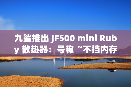 九鲨推出 JF500 mini Ruby 散热器：号称“不挡内存”，配 5 根 6mm 热管，99.9 元起