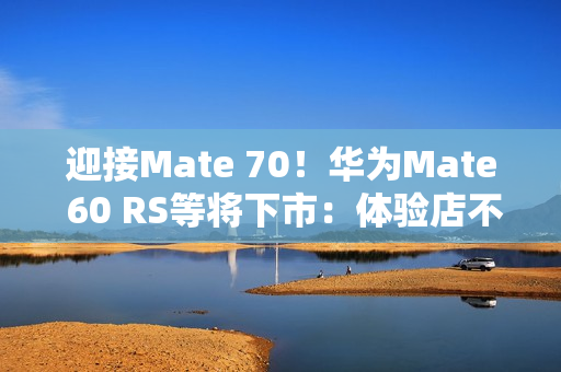 迎接Mate 70！华为Mate 60 RS等将下市：体验店不再陈列