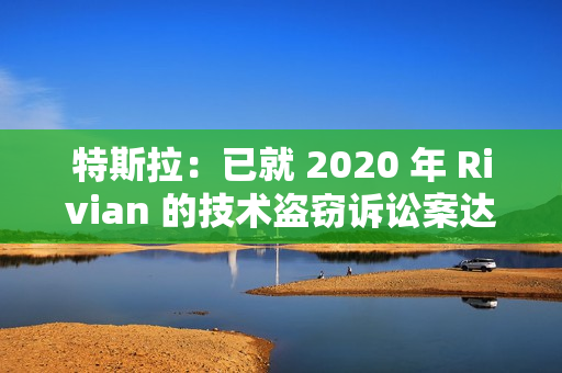 特斯拉：已就 2020 年 Rivian 的技术盗窃诉讼案达成“有条件”和解