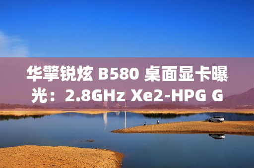 华擎锐炫 B580 桌面显卡曝光：2.8GHz Xe2-HPG GPU，双 8-pin 电源接口