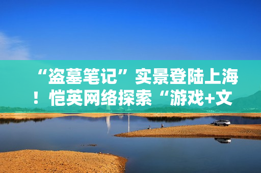 “盗墓笔记”实景登陆上海！恺英网络探索“游戏+文旅”新可能