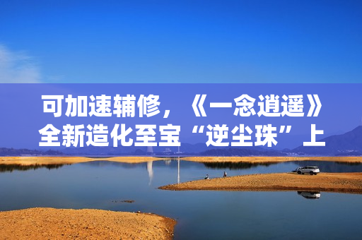 可加速辅修，《一念逍遥》全新造化至宝“逆尘珠”上线！