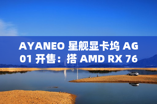 AYANEO 星舰显卡坞 AG01 开售：搭 AMD RX 7600M XT 独显、可插 SSD，4399 元