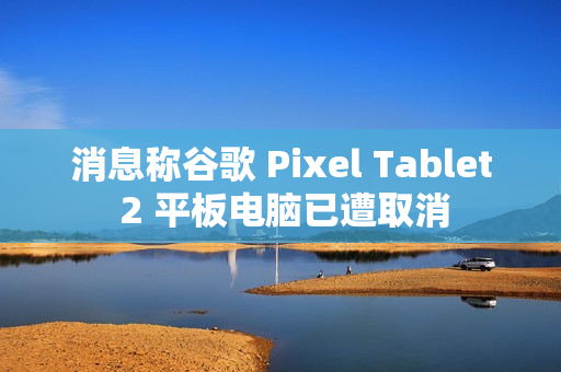 消息称谷歌 Pixel Tablet 2 平板电脑已遭取消