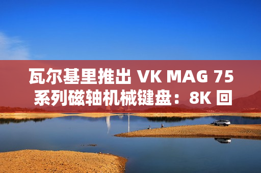 瓦尔基里推出 VK MAG 75 系列磁轴机械键盘：8K 回报率有线单模，149 元起
