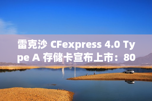 雷克沙 CFexpress 4.0 Type A 存储卡宣布上市：80GB 版本 289 元，320GB 版本 3899 元