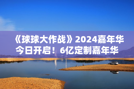 《球球大作战》2024嘉年华今日开启！6亿定制嘉年华免费送