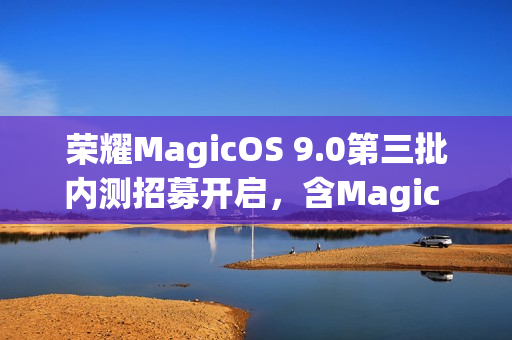 荣耀MagicOS 9.0第三批内测招募开启，含Magic V、100系列等