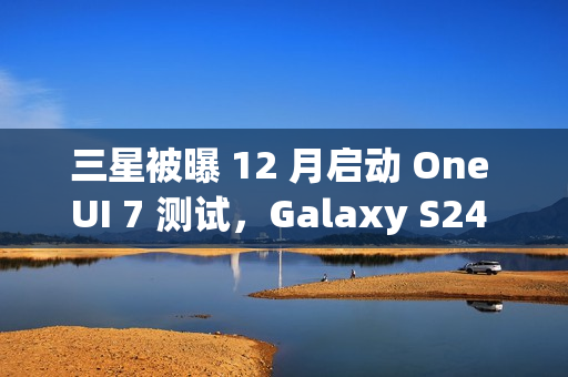 三星被曝 12 月启动 One UI 7 测试，Galaxy S24 系列手机率先体验